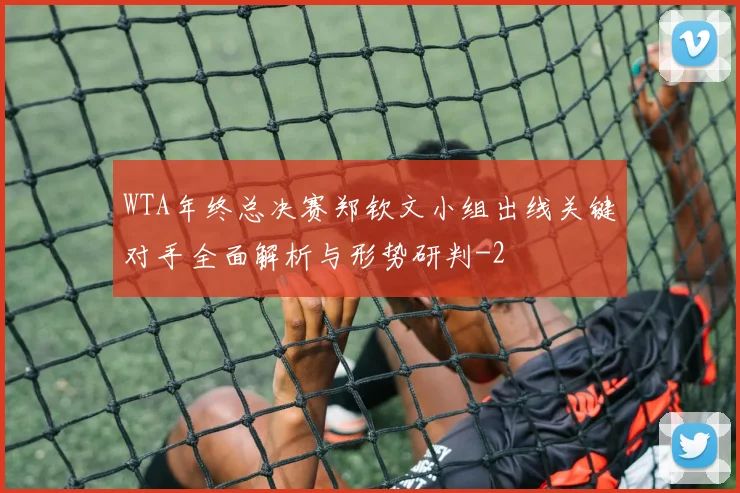 WTA年终总决赛郑钦文小组出线关键对手全面解析与形势研判