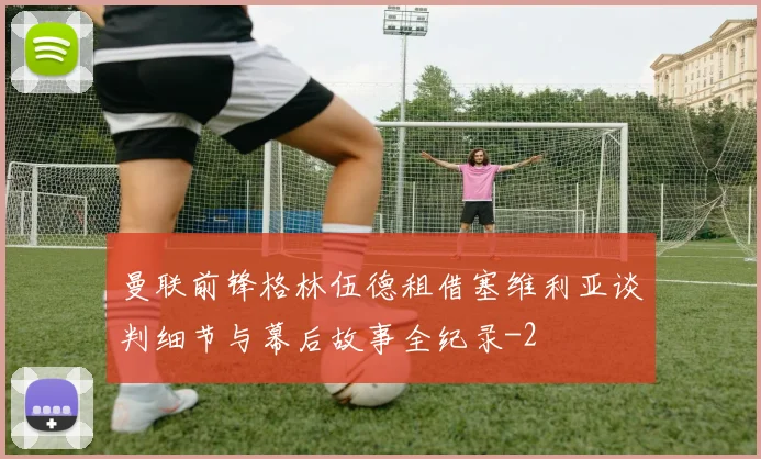 曼联前锋格林伍德租借塞维利亚谈判细节与幕后故事全纪录