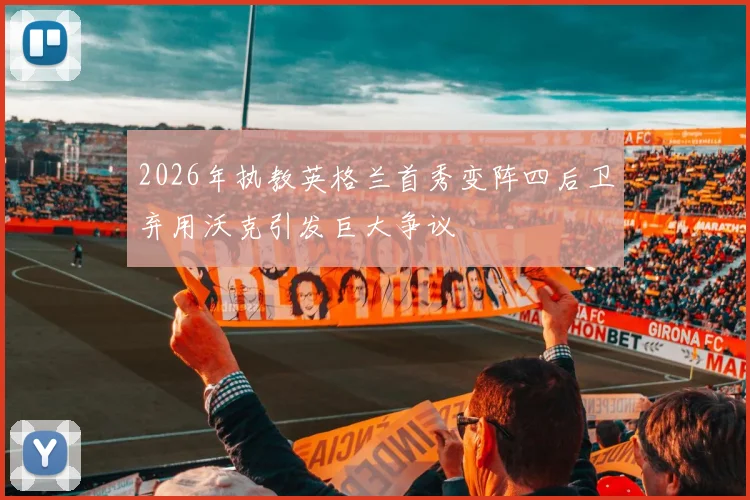 2026年执教英格兰首秀变阵四后卫弃用沃克引发巨大争议