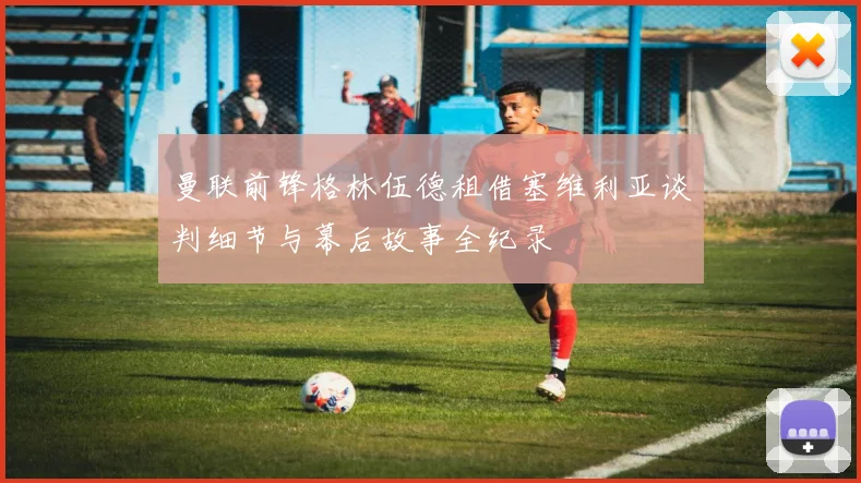 曼联前锋格林伍德租借塞维利亚谈判细节与幕后故事全纪录