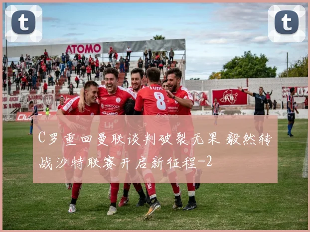 C罗重回曼联谈判破裂无果 毅然转战沙特联赛开启新征程