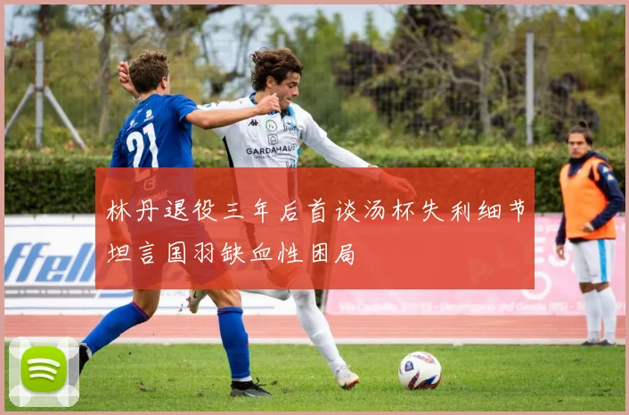 林丹退役三年后首谈汤杯失利细节坦言国羽缺血性困局