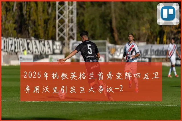 2026年执教英格兰首秀变阵四后卫弃用沃克引发巨大争议