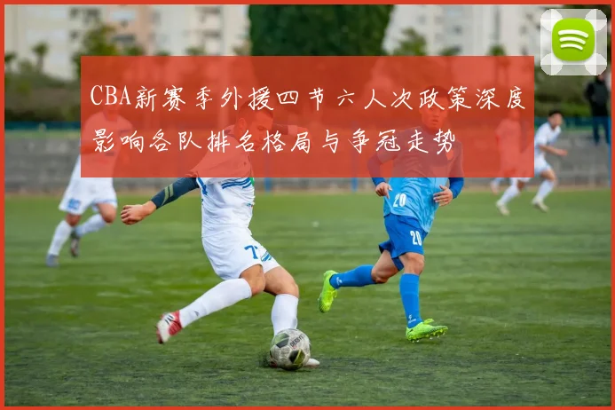 CBA新赛季外援四节六人次政策深度影响各队排名格局与争冠走势