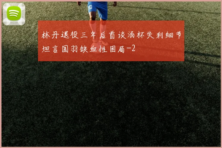 林丹退役三年后首谈汤杯失利细节坦言国羽缺血性困局