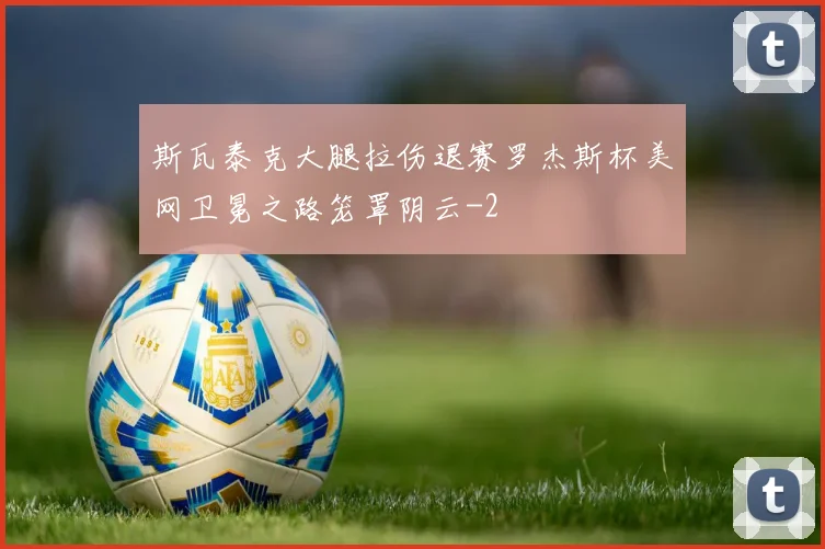 斯瓦泰克大腿拉伤退赛罗杰斯杯美网卫冕之路笼罩阴云