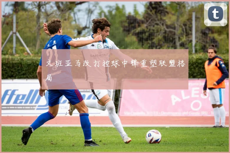 文班亚马改打控球中锋重塑联盟格局