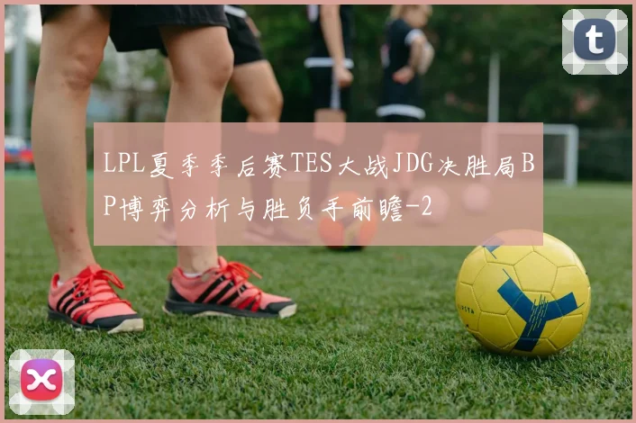 LPL夏季季后赛TES大战JDG决胜局BP博弈分析与胜负手前瞻
