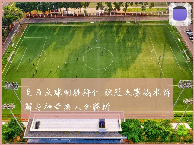 皇马点球制胜拜仁 欧冠决赛战术拆解与神奇换人全解析