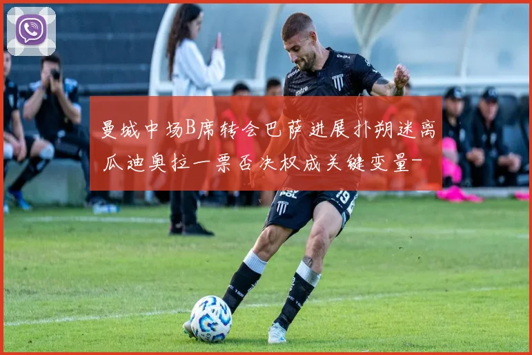 曼城中场B席转会巴萨进展扑朔迷离 瓜迪奥拉一票否决权成关键变量