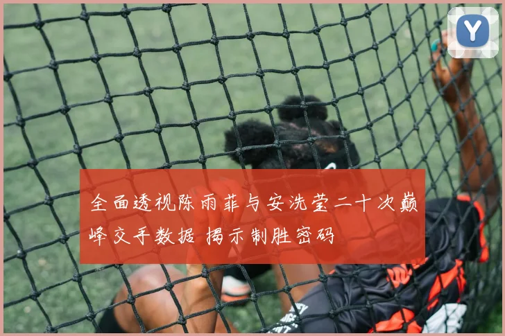 全面透视陈雨菲与安洗莹二十次巅峰交手数据 揭示制胜密码