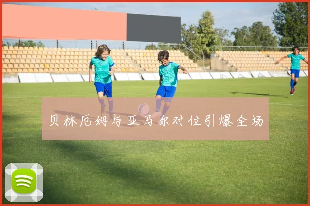 贝林厄姆与亚马尔对位引爆全场